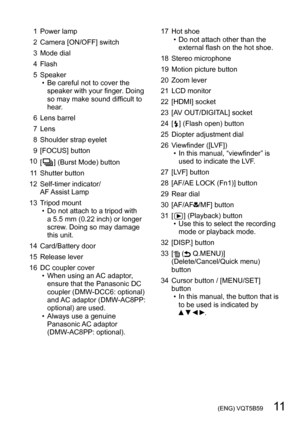 Page 11 (ENG) VQT5B59   11
1 Power lamp
2 Camera [ON/OFF] switch
3 Mode dial
4 Flash
5 Speaker
 • Be careful not to cover the speaker with your finger

. Doing 
so may make sound difficult to 
hear.
6 Lens barrel
7 Lens
8 Shoulder strap eyelet
9 [FOCUS] button
10 [
 
 ] (Burst Mode) button
1
1 Shutter button
12 Self-timer indicator/  AF Assist Lamp
13 Tripod mount
 • Do not attach to a tripod with  a 5.5 mm (0.22 inch) or longer 
screw

. Doing so may damage 
this unit.
14 Card/Battery door
15 Release lever
16...