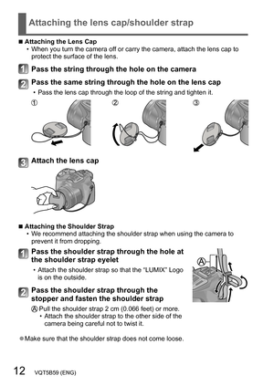 Page 1212   VQT5B59 (ENG)
Attaching the lens cap/shoulder strap
 ■Attaching the Lens Cap • When you turn the camera off or carry the camera, attach the lens cap to 
protect the surface of the lens.
Pass the string through the hole on the camera
Pass the same string through the hole on the lens cap
 • Pass the lens cap through the loop of the string and tighten it.
Attach the lens cap
 ■Attaching the Shoulder Strap • W e recommend attaching the shoulder strap when using the camera to 
prevent it from dropping....