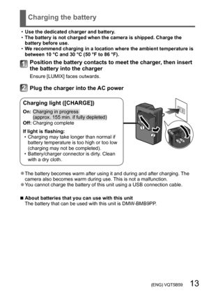 Page 13 (ENG) VQT5B59   13
Charging the battery
 •Use the dedicated charger and battery . •The battery is not charged when the camera is shipped. Charge the 
battery before use.
 •W

e recommend charging in a location where the ambient temperature is 
between 10 °C and 30 °C (50 °F to 86 °F).
Position the battery contacts to meet the charger, then insert 
the battery into the charger
Ensure [LUMIX] faces outwards.
Plug the charger into the AC power
Charging light ([CHARGE])
On:  Charging in prog ress 
(approx....