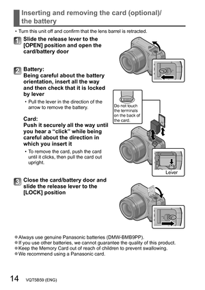 Page 1414   VQT5B59 (ENG)
Inserting and removing the card (optional)/ 
the battery
 • Turn this unit off and confirm that the lens barrel is retracted.
Slide the release lever to the 
[OPEN] position and open the 
card/battery door
Do not touch 
the terminals 
on the back of 
the card.
Lever
Battery:  
Being careful about the battery 
orientation, insert all the way 
and then check that it is locked 
by lever
 • Pull the lever in the direction of the arrow to remove the battery .
Card:  
Push it securely all...