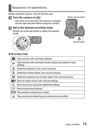 Page 15 (ENG) VQT5B59   15
Sequence of operations
Before using the camera, remove the lens cap.
Turn the camera on ()
 • The clock is not set when the camera is shipped. Set the date and time before using the camera.
Motion picture button
Shutter button
Set to the desired recording mode
Rotate the mode dial slowly to select the desired 
mode. 
 ■Recording mode
Take pictures with automatic settings.
Take pictures with automatic shutter speed and aperture value 
settings.
Determine aperture, then record...