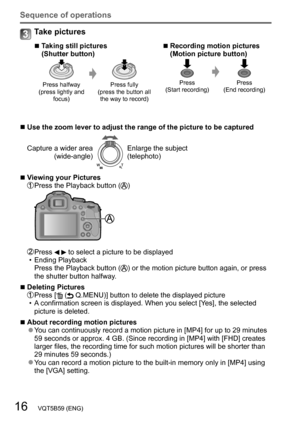 Page 1616   VQT5B59 (ENG)
Sequence of operations
Take pictures
 ■Taking still pictures  
(Shutter button)
Press halfway 
(press lightly and  focus) Press fully 
(press the button all  the way to record)
 ■Recording motion pictures 
(Motion picture button)
Press
(Start recording) Press
(End recording)
 ■Use the zoom lever to adjust the range of the picture to be captured
Capture a wider area (wide-angle)
Enlarge the subject
(telephoto)
 ■Viewing your Pictures Press the Playback  button ()
 Press   to select a...
