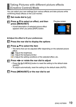 Page 19 (ENG) VQT5B59   19
Taking Pictures with different picture effects 
[Creative Control] Mode
You can select your own settings from various effects and take pictures while 
confirming these effects on the LCD monitor.
Set mode dial to [  ]
Press   to select an effect, and then 
press [MENU/SET]
 • A brief description of selected picture effect 
appears when you press [DISP.] button. Preview screen
 ■Adjust the effect to fit your preferences
Press the rear dial to display the options
Press   to select the...