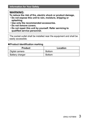 Page 3 (ENG) VQT5B59   3
Information for Your Safety
WARNING:To reduce the risk of fire, electric shock or product damage, •Do not expose this unit to rain, moisture, dripping or 
splashing.
 •Use only the recommended accessories. •Do not remove covers. •Do not repair this unit by yourself. Refer servicing to 
qualified service personnel.
The socket outlet shall be installed near the equipment and shall be 
easily accessible.
 ■Product identification marking
Product Location
Digital camera Bottom
Battery...