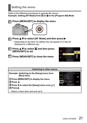 Page 21 (ENG) VQT5B59   21
Setting the menu
Refer to the following procedures to operate the menus.
Example:  Setting [AF Mode] from  to  in the [Program AE] Mode
Press [MENU/SET] to display the menu
Press   to select [AF Mode] and then press 
 • Depending on the item, its setting may not appear or it may be displayed in a dif ferent way.
Press   to select  and then press 
[MENU/SET] to set
Press [MENU/SET] to close the menu
Switching to other menus
Example: 
 
Switching to the [Setup] menu from 
[Rec] menu...