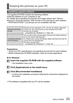 Page 23 (ENG) VQT5B59   23
Keeping the pictures on your PC
Installing supplied software
The supplied CD-ROM contains the following software.
Install the software on your computer to use. 
For details about operating environment and usage, please read “Owner’s 
Manual for advanced features” (PDF format) or the manuals for each software.
 • PHOT

OfunSTUDIO / LoiLoScope are not compatible with Mac.
PHOTOfunSTUDIO
9.2 AE Pictures can be captured to a PC, and can be viewed, organized, 
printed, etc. Also, still...
