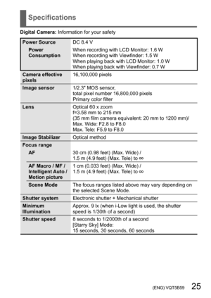 Page 25 (ENG) VQT5B59   25
Specifications
Digital Camera: Information for your safety
Power SourceDC 8.4 V
Power 
Consumption When recording with LCD Monitor: 1.6 W
When recording with Viewfinder: 1.5 W
When playing back with LCD Monitor: 1.0 W
When playing back with Viewfinder: 0.7 W
Camera effective 
pixels 16,100,000 pixels
Image sensor 1/2.3″ MOS sensor, 
total pixel number 16,800,000 pixels
Primary color filter
Lens Optical 60 x zoom
f=3.58 mm to 215 mm
(35 mm film camera equivalent: 20 mm to 1200 mm)/...