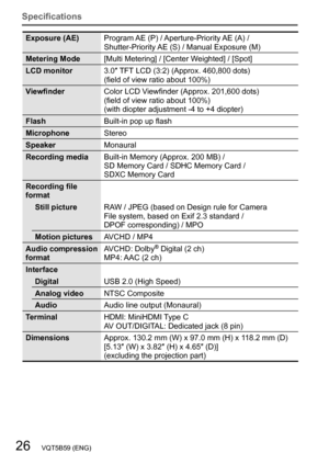 Page 2626   VQT5B59 (ENG)
Specifications
Exposure (AE)Program AE (P) / Aperture-Priority AE (A) /  
Shutter-Priority AE (S) / Manual Exposure (M)
Metering Mode [Multi Metering] / [Center Weighted] / [Spot]
LCD monitor 3.0″ TFT LCD (3:2) (Approx. 460,800 dots)
(field of view ratio about 100%)
Viewfinder Color LCD Viewfinder (Approx. 201,600 dots)
(field of view ratio about 100%) 
(with diopter adjustment -4 to +4 diopter)
Flash Built-in pop up flash
Microphone Stereo
Speaker Monaural
Recording media
 
Built-in...