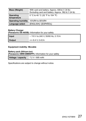 Page 27 (ENG) VQT5B59   27
Mass (Weight)With card and battery: Approx. 606  (1.34 lb)
Excluding card and battery: Approx. 562  (1.24 lb)
Operating 
temperature 0
 
°C to 40
 
°C (32 °F to 104 °F)
Operating humidity 10%RH to 80%RH
Language select [ENGLISH] / [ESPAÑOL]
Battery Charger
(Panasonic DE-A83B):  Information for your safety
Input~ 110 V to 240 V, 50/60 Hz, 0.15 A
Output
 8.4 V, 0.43 A
Equipment mobility: Movable
Battery pack (lithium-ion)
(Panasonic DMW-BMB9PP): Information for your safety
Voltage /...