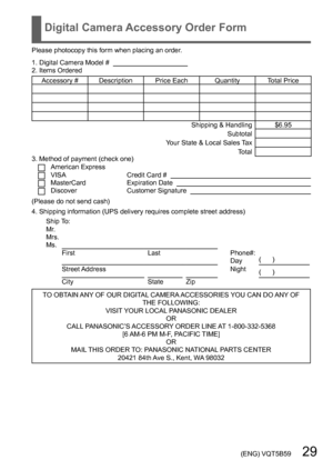 Page 29 (ENG) VQT5B59   29
Digital Camera Accessory Order Form
Please photocopy this form when placing an order.
1. Digital Camera Model #                                          
2. Items Ordered
Accessory #  Description Price Each Quantity Total Price Shipping & Handling $6.95Subtotal
Your State & Local Sales Tax Total
3. Method of payment (check one) 
American ExpressVISACredit Card #   MasterCardExpiration Date   DiscoverCustomer Signature   (Please do not send cash)
4. Shipping information (UPS delivery...