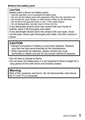 Page 5 (ENG) VQT5B59   5
 ■About the battery pack
CAUTION
Battery pack (Lithium ion battery pack)
 • Use the specified unit to recharge the battery pack. • Do not use the battery pack with equipment other than the specified unit. • Do not get dirt, sand, liquids, or other foreign matter on the terminals. • Do not touch the plug terminals (+ and −) with metal objects. • Do not disassemble, remodel, heat or throw into fire.If any electrolyte should come into contact with your hands or 
clothes, wash it off...