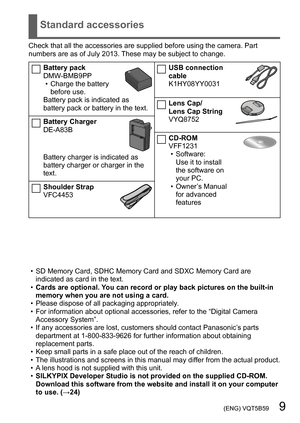 Page 9 (ENG) VQT5B59   9
Standard accessories
Check that all the accessories are supplied before using the camera. Part 
numbers are as of July 2013. These may be subject to change.
Battery pack
DMW-BMB9PP
 • Charge the battery before use.
Battery pack is indicated as 
battery pack or battery in the text.
Battery Charger
DE-A83B
Battery charger is indicated as 
battery charger or charger in the 
text.
Shoulder Strap
VFC4453
USB connection 
cable
K1HY08YY0031
Lens Cap/ 
Lens Cap String
VYQ8752
CD-ROM
VFF1231
 •...