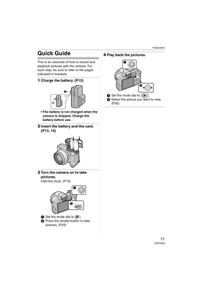 Page 11Preparation
11VQT0V63
Quick Guide
This is an overview of how to record and 
playback pictures with the camera. For 
each step, be sure to refer to the pages 
indicated in brackets.
1Charge the battery. (P12)
 The battery is not charged when the 
camera is shipped. Charge the 
battery before use.
2Insert the battery and the card. 
(P13, 14)
3Turn the camera on to take 
pictures.
 Set the clock. (P19)
1Set the mode dial to [ ].
2Press the shutter button to take 
pictures. (P25)
4Play back the pictures....