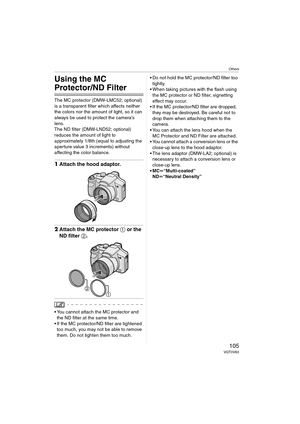Page 105Others
105VQT0V63
Others
Using the MC 
Protector/ND Filter
The MC protector (DMW-LMC52; optional) 
is a transparent filter which affects neither 
the colors nor the amount of light, so it can 
always be used to protect the camera’s 
lens.
The ND filter (DMW-LND52; optional) 
reduces the amount of light to 
approximately 1/8th (equal to adjusting the 
aperture value 3 increments) without 
affecting the color balance.
1Attach the hood adaptor.
2Attach the MC protector 1 or the 
ND filter 2.
 You cannot...