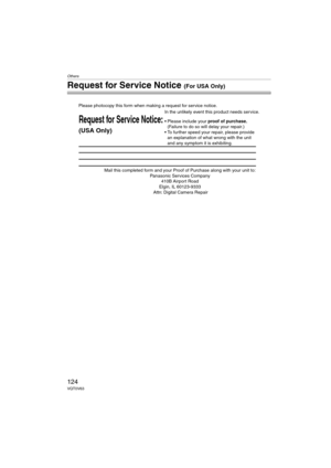 Page 124Others
124VQT0V63
Request for Service Notice (For USA Only)
Mail this completed form and your Proof of Purchase along with your unit to:  
Panasonic Services Company  
410B Airport Road  
Elgin, IL 60123-9333  
Attn: Digital Camera Repair
Request for Service Notice:
(USA Only)   
Please photocopy this form when making a request for service notice.
In the unlikely event this product needs service.
Please include your proof of purchase.  
(Failure to do so will delay your repair.)
To further speed your...