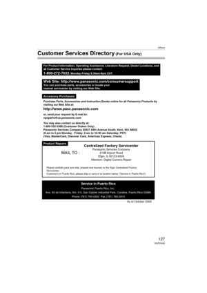 Page 127Others
127VQT0V63
Customer Services Directory (For USA Only)
Product Repairs
Web Site: http://www.panasonic.com/consumersupportYou can purchase parts, accessories or locate your
nearest servicenter by visiting our Web Site.
For Product Information, Operating Assistance, Literature Request, Dealer Locations, and
all Customer Service inquiries please contact:
1-800-272-7033, Monday-Friday 8:30am-8pm EST.
As of October 2005
Service in Puerto Rico
Panasonic Puerto Rico, Inc.:
Ave. 65 de Infantería, Km. 9.5,...