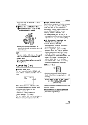 Page 15Preparation
15VQT0V63
 The card may be damaged if it is not 
fully inserted.
31Close the card/battery door.
2Slide the release lever in the 
direction of the arrow.
 If the card/battery door cannot be 
completely closed, remove the card and 
insert it again.
 The card and the data may be damaged 
if it is inserted or removed while the 
camera is on.
 We recommend using Panasonic’s SD 
Memory Card.
About the Card
∫Access to the card
The card access indication A lights red 
when pictures are being...