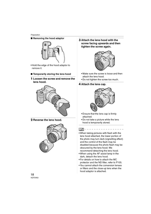 Page 18Preparation
18VQT0V63
∫Removing the hood adaptor
 Hold the edge of the hood adaptor to 
remove it.
∫Temporarily storing the lens hood
1Loosen the screw and remove the 
lens hood.
2Reverse the lens hood.
3Attach the lens hood with the 
screw facing upwards and then 
tighten the screw again.
 Make sure the screw is loose and then 
attach the lens hood.
 Do not tighten the screw too much.
4Attach the lens cap.
 Ensure that the lens cap is firmly 
attached.
 Do not take a picture while the lens 
hood is...