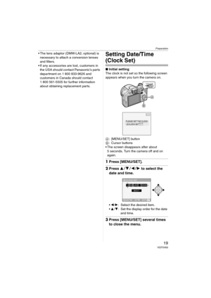 Page 19Preparation
19VQT0V63
 The lens adaptor (DMW-LA2; optional) is 
necessary to attach a conversion lenses 
and filters.
 If any accessories are lost, customers in 
the USA should contact Panasonic’s parts 
department on 1 800 833-9626 and 
customers in Canada should contact 
1 800 561-5505 for further information 
about obtaining replacement parts.Setting Date/Time 
(Clock Set)
∫Initial setting
The clock is not set so the following screen 
appears when you turn the camera on.
A: [MENU/SET] button
B:...