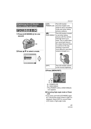 Page 41Advanced
41VQT0V63
1Press [LCD MODE] A for one 
second.
2Press 3/4 to select a mode.
3Press [MENU/SET].
B:POWER LCD
C:HIGH ANGLE
 The [POWER LCD] or [HIGH ANGLE] 
icon appears.
∫Canceling High angle mode or Power 
LCD
 If you press and hold [LCD MODE] again 
for 1 second the screen shown in step 2 is 
displayed. Select [OFF] to cancel Power 
LCD mode or High angle mode.
Brightening the LCD Monitor
(Power LCD/High angle mode)
LCD MODE
SET
SELECTMENU
LCD
OFF
HIGH ANGLE POWER LCD
[]:
POWER LCDThe LCD...