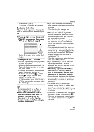 Page 45Advanced
45VQT0V63
– [STARRY SKY] (P63):
15 seconds, 30 seconds, 60 seconds
∫Adjusting flash output
Adjust the flash output when the subject is 
small or reflection ratio is extremely high or 
low.
1Press 3 ( ) several times until 
[FLASH] appears and then press 
2/1 to set the flash output.
 Select [0] to return to the original flash 
output.
2Press [MENU/SET] to finish.
 You can adjust from [j2EV] to [i2EV] 
in steps of [1/3 EV].
 When the flash output is adjusted, the 
flash output value appears on...