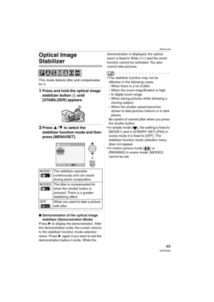 Page 49Advanced
49VQT0V63
Optical Image 
Stabilizer
This mode detects jitter and compensates 
for it.
1Press and hold the optical image 
stabilizer button A until 
[STABILIZER] appears.
2Press 34 to select the 
stabilizer function mode and then 
press [MENU/SET].
∫Demonstration of the optical image 
stabilizer (Demonstration Mode)
Press 1 to display the demonstration. After 
the demonstration ends, the screen returns 
to the stabilizer function mode selection 
menu. Press 1 again if you want to exit the...