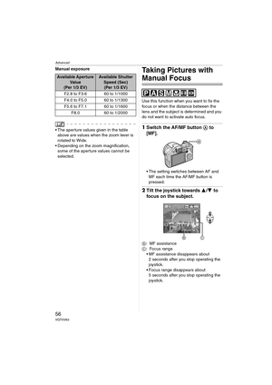 Page 56Advanced
56VQT0V63
Manual exposure
 The aperture values given in the table 
above are values when the zoom lever is 
rotated to Wide.
 Depending on the zoom magnification, 
some of the aperture values cannot be 
selected.
Taking Pictures with 
Manual Focus
Use this function when you want to fix the 
focus or when the distance between the 
lens and the subject is determined and you 
do not want to activate auto focus.
1Switch the AF/MF button A to 
[MF].
 The setting switches between AF and 
MF each...