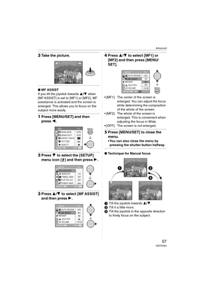 Page 57Advanced
57VQT0V63
3Take the picture.
∫MF ASSIST
If you tilt the joystick towards 3/4 when 
[MF ASSIST] is set to [MF1] or [MF2], MF 
assistance is activated and the screen is 
enlarged. This allows you to focus on the 
subject more easily.
1Press [MENU/SET] and then 
press 2.
2Press 4 to select the [SETUP] 
menu icon [ ] and then press 1.
3Press 3/4 to select [MF ASSIST] 
and then press 1.
4Press 3/4 to select [MF1] or 
[MF2] and then press [MENU/
SET].
 [MF1]:  The center of the screen is 
enlarged....