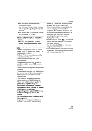 Page 69Advanced
69VQT0V63
 You can record smoother motion 
pictures with 30 fps.
 You can record longer motion pictures 
with 10 fps although the picture quality 
is lower.
 The file size with [10fpsQVGA] is small 
so it is suitable for e-mails.
6Press [MENU/SET] to close the 
menu.
 You can also press the shutter 
button halfway to close the menu.
 The focus range is the same as macro 
mode. [5 cm (0.16 feet) to ¶ (Wide), 1 m 
(3.28 feet) to ¶ (Tele)]
 Refer to P119 for information about the 
available...