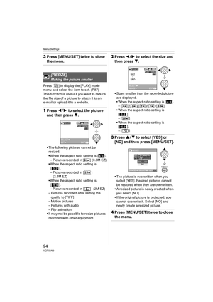 Page 94Menu Settings
94VQT0V63
3Press [MENU/SET] twice to close 
the menu.
Press [ ] to display the [PLAY] mode 
menu and select the item to set. (P87)
This function is useful if you want to reduce 
the file size of a picture to attach it to an 
e-mail or upload it to a website.
1Press  21 to select the picture 
and then press  4.
 The following pictures cannot be 
resized.
 When the aspect ratio setting is [ ].
– Pictures recorded in [ ] (0.3M EZ)
 When the aspect ratio setting is  [].
– Pictures recorded...