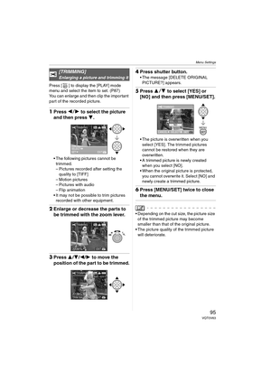 Page 95Menu Settings
95VQT0V63
Press [ ] to display the [PLAY] mode 
menu and select the item to set. (P87)
You can enlarge and then clip the important 
part of the recorded picture.
1Press 21 to select the picture 
and then press 4.
 The following pictures cannot be 
trimmed.
– Pictures recorded after setting the 
quality to [TIFF]
– Motion pictures
– Pictures with audio
– Flip animation
 It may not be possible to trim pictures 
recorded with other equipment.
2Enlarge or decrease the parts to 
be trimmed...