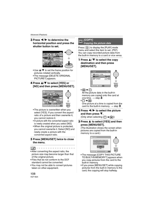 Page 108Advanced (Playback)
108VQT1B25
3Press 21 to determine the 
horizontal position and press the 
shutter button to set.
3/4 to set the frame position for 
pictures rotated vertically.
 The message [DELETE ORIGINAL 
PICTURE?] appears.
4Press 3/4 to select [YES] or 
[NO] and then press [MENU/SET].
 The picture is overwritten when you 
select [YES]. If you convert the aspect 
ratio of a picture and then overwrite it, 
you cannot restore it.
 A picture with the converted aspect ratio 
is newly created when you...