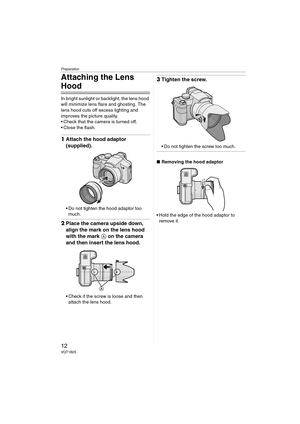 Page 12Preparation
12VQT1B25
Attaching the Lens 
Hood
In bright sunlight or backlight, the lens hood 
will minimize lens flare and ghosting. The 
lens hood cuts off excess lighting and 
improves the picture quality.
 Check that the camera is turned off.
 Close the flash.
1Attach the hood adaptor 
(supplied).
 Do not tighten the hood adaptor too 
much.
2Place the camera upside down, 
align the mark on the lens hood 
with the mark A on the camera 
and then insert the lens hood.
 Check if the screw is loose and...