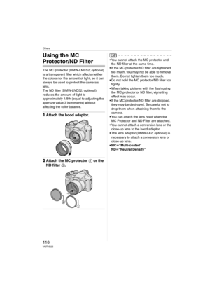 Page 118Others
118VQT1B25
Others
Using the MC 
Protector/ND Filter
The MC protector (DMW-LMC52; optional) 
is a transparent filter which affects neither 
the colors nor the amount of light, so it can 
always be used to protect the camera’s 
lens.
The ND filter (DMW-LND52; optional) 
reduces the amount of light to 
approximately 1/8th (equal to adjusting the 
aperture value 3 increments) without 
affecting the color balance.
1Attach the hood adaptor.
2Attach the MC protector 1 or the 
ND filter 2.
 You cannot...