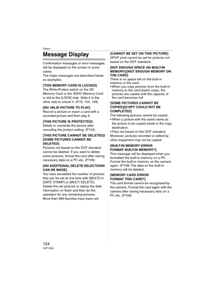 Page 124Others
124VQT1B25
Message Display
Confirmation messages or error messages 
will be displayed on the screen in some 
cases.
The major messages are described below 
as examples.
[THIS MEMORY CARD IS LOCKED]
The Write-Protect switch on the SD 
Memory Card or the SDHC Memory Card 
is slid to the [LOCK] side. Slide it to the 
other side to unlock it. (P18, 104, 109)
[NO VALID PICTURE TO PLAY]
Record a picture or insert a card with a 
recorded picture and then play it.
[THIS PICTURE IS PROTECTED]
Delete or...
