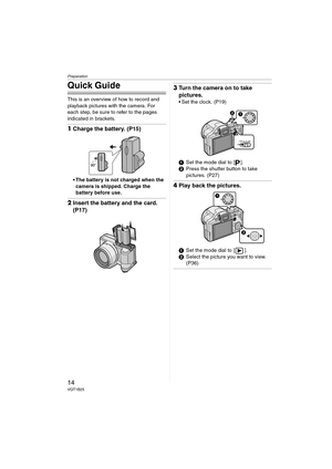 Page 14Preparation
14VQT1B25
Quick Guide
This is an overview of how to record and 
playback pictures with the camera. For 
each step, be sure to refer to the pages 
indicated in brackets.
1Charge the battery. (P15)
 The battery is not charged when the 
camera is shipped. Charge the 
battery before use.
2Insert the battery and the card. 
(P17)
3Turn the camera on to take 
pictures.
 Set the clock. (P19)
1Set the mode dial to [ ].
2Press the shutter button to take 
pictures. (P27)
4Play back the pictures.
1Set...