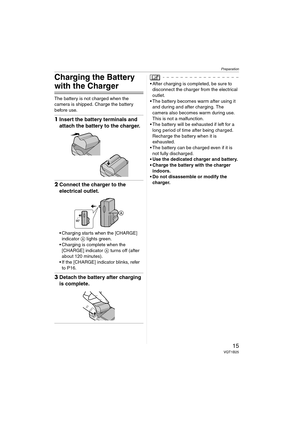 Page 15Preparation
15VQT1B25
Charging the Battery 
with the Charger
The battery is not charged when the 
camera is shipped. Charge the battery 
before use.
1Insert the battery terminals and 
attach the battery to the charger.
2Connect the charger to the 
electrical outlet.
 Charging starts when the [CHARGE] 
indicator A lights green.
 Charging is complete when the 
[CHARGE] indicator A turns off (after 
about 120 minutes).
 If the [CHARGE] indicator blinks, refer 
to P16.
3Detach the battery after charging 
is...