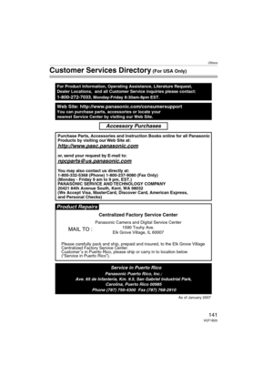 Page 141Others
141VQT1B25
Customer Services Directory (For USA Only)
Web Site: http://www.panasonic.com/consumersupportYou can purchase parts, accessories or locate your
nearest Service Center by visiting our Web Site.
For Product Information, Operating Assistance, Literature Request, 
Dealer Locations,  and all Customer Service inquiries please contact:
1-800-272-7033, Monday-Friday 8:30am-8pm EST.
As of January 2007
Product Repairs
MAIL TO :
Centralized Factory Service Center
Panasonic Camera and Digital...