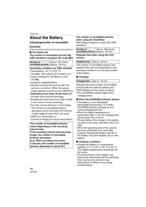 Page 16Preparation
16VQT1B25
About the Battery 
(charging/number of recordable 
pictures)
∫The battery life
The number of recordable pictures (By 
CIPA standard in program AE mode [ ])
Recording conditions by CIPA standard
 Temperature: 23 °C (73.4 °F)/
Humidity: 50% when LCD monitor is on.
¢
 Using a Panasonic SD Memory Card 
(16 MB).
 Using the supplied battery.
 Star ting recording 30 seconds after the 
camera is turned on. (When the optical 
image stabilizer function is set to [MODE1])
Recording once every...