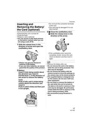 Page 17Preparation
17VQT1B25
Inserting and 
Removing the Battery/
the Card (optional)
 Check that this unit is turned off.
 Close the flash.
 Prepare a card. (optional)
 You can record or play back pictures 
on the built-in memory when you are 
not using a card. (P18)
1Slide the release lever in the 
direction of arrow and open the 
card/battery door.
 Always use genuine Panasonic 
batteries (CGR-S006A).
 If you use other batteries, we cannot 
guarantee the quality of this product.
2Battery:
Insert it fully...