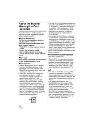 Page 18Preparation
18VQT1B25
About the Built-in 
Memory/the Card 
(optional)
The built-in memory can be used as a 
temporary storage device when the card 
being used becomes full.
∫Built-in Memory [ ]
You can record or play back pictures 
with the built-in memory.
(The built-in memory cannot be used 
when a card is inserted.)
 The built-in memory capacity is about 
27 MB.
 Picture size is fixed to QVGA 
(320k240 pixels) when recording 
motion pictures to the built-in memory. 
(P70)
∫Card [ ]
When a card is...