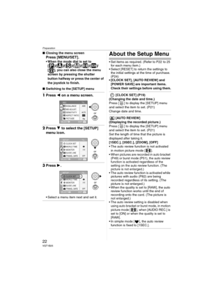 Page 22Preparation
22VQT1B25
∫Closing the menu screen
Press [MENU/SET].
 When the mode dial is set to 
[ ]/[ ]/[ ]/[ ]/[ ]/[ ]/
[ ], you can also close the menu 
screen by pressing the shutter 
button halfway or press the center of 
the joystick to finish.
∫Switching to the [SETUP] menu
1Press 2 on a menu screen.
2Press 4 to select the [SETUP] 
menu icon.
3Press 1.
 Select a menu item next and set it.
About the Setup Menu
 Set items as required. (Refer to P22  to 25 
for each menu item.)
 Select [RESET] to...