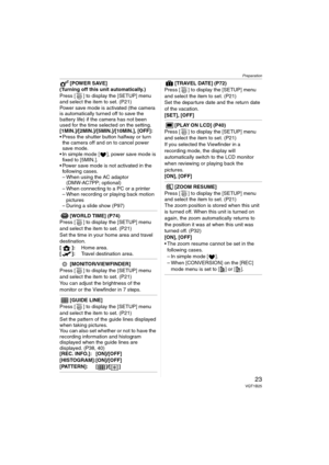 Page 23Preparation
23VQT1B25
[POWER SAVE]
(Turning off this unit automatically.)
Press [ ] to display the [SETUP] menu 
and select the item to set. (P21)
Power save mode is activated (the camera 
is automatically turned off to save the 
battery life) if the camera has not been 
used for the time selected on the setting.
[1MIN.]/[2MIN.]/[5MIN.]/[10MIN.], [OFF]:
 Press the shutter button halfway or turn 
the camera off and on to cancel power 
save mode.
 In simple mode [ ], power save mode is 
fixed to [5MIN.]....
