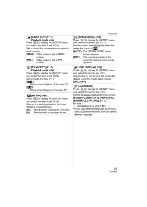 Page 25Preparation
25VQT1B25
[VIDEO OUT] (P117)
(Playback mode only)
Press [ ] to display the [SETUP] menu 
and select the item to set. (P21)
Set to match the color television system in 
each country.
[NTSC]:Video output is set to NTSC 
system.
[PAL]:Video output is set to PAL 
system.
[TV ASPECT] (P117)
(Playback mode only)
Press [ ] to display the [SETUP] menu 
and select the item to set. (P21)
Set to match the type of TV.
[ ]: 
When connecting to a 16:9 screen TV.
[]:
When connecting to a 4:3 screen TV.
[MF...