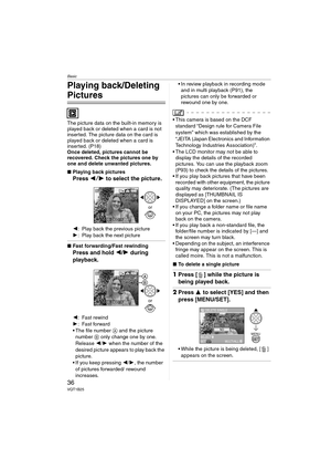 Page 36Basic
36VQT1B25
Playing back/Deleting 
Pictures
The picture data on the built-in memory is 
played back or deleted when a card is not 
inserted. The picture data on the card is 
played back or deleted when a card is 
inserted. (P18)
Once deleted, pictures cannot be 
recovered. Check the pictures one by 
one and delete unwanted pictures.
∫Playing back pictures
Press 21 to select the picture.
2: Play back the previous picture
1: Play back the next picture
∫Fast forwarding/Fast rewinding
Press and hold 2/1...