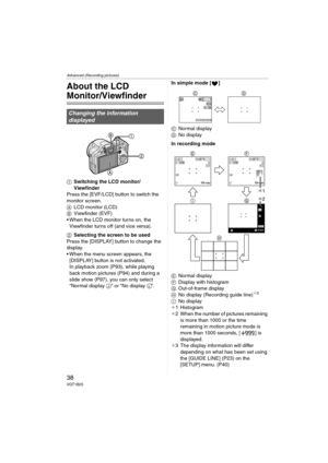 Page 38Advanced (Recording pictures)
38VQT1B25
Advanced (Recording pictures)
About the LCD 
Monitor/Viewfinder
1Switching the LCD monitor/
Viewfinder
Press the [EVF/LCD] button to switch the 
monitor screen.
ALCD monitor (LCD)
BViewfinder (EVF)
 When the LCD monitor turns on, the 
Viewfinder turns off (and vice versa).
2Selecting the screen to be used
Press the [DISPLAY] button to change the 
display.
 When the menu screen appears, the 
[DISPLAY] button is not activated. 
In playback zoom (P93), while playing...
