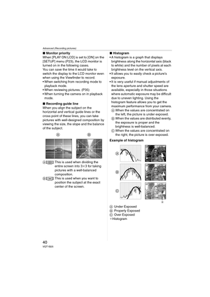 Page 40Advanced (Recording pictures)
40VQT1B25
∫Monitor priority
When [PLAY ON LCD] is set to [ON] on the 
[SETUP] menu (P23), the LCD monitor is 
turned on in the following cases.
You can save the time it would take to 
switch the display to the LCD monitor even 
when using the Viewfinder to record.
 When switching from recording mode to 
playback mode.
 When reviewing pictures. (P35)
 When turning the camera on in playback 
mode.
∫Recording guide line
When you align the subject on the 
horizontal and vertical...