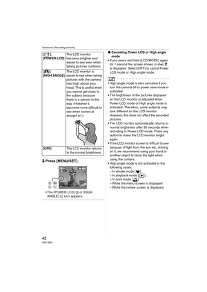 Page 42Advanced (Recording pictures)
42VQT1B25
3Press [MENU/SET].
 The [POWER LCD] B or [HIGH 
ANGLE] C icon appears.
∫Canceling Power LCD or High angle 
mode
 If you press and hold [LCD MODE] again 
for 1 second the screen shown in step 
2 
is displayed. Select [OFF] to cancel Power 
LCD mode or High angle mode.
 High angle mode is also canceled if you 
turn the camera off or power save mode is 
activated.
 The brightness of the pictures displayed 
on the LCD monitor is adjusted when 
Power LCD mode or High...