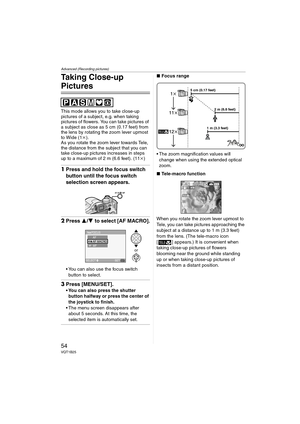 Page 54Advanced (Recording pictures)
54VQT1B25
Taking Close-up 
Pictures 
This mode allows you to take close-up 
pictures of a subject, e.g. when taking 
pictures of flowers. You can take pictures of 
a subject as close as 5 cm (0.17 feet) from 
the lens by rotating the zoom lever upmost 
to Wide (1k).
As you rotate the zoom lever towards Tele, 
the distance from the subject that you can 
take close-up pictures increases in steps 
up to a maximum of 2 m (6.6 feet). (11k)
1Press and hold the focus switch 
button...
