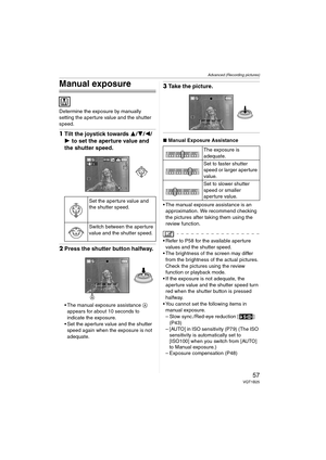 Page 57Advanced (Recording pictures)
57VQT1B25
Manual exposure
Determine the exposure by manually 
setting the aperture value and the shutter 
speed.
1Tilt the joystick towards 3/4/2/
1 to set the aperture value and 
the shutter speed.
2Press the shutter button halfway.
 The manual exposure assistance A 
appears for about 10 seconds to 
indicate the exposure.
 Set the aperture value and the shutter 
speed again when the exposure is not 
adequate.
3Take the picture.
∫Manual Exposure Assistance
 The manual...